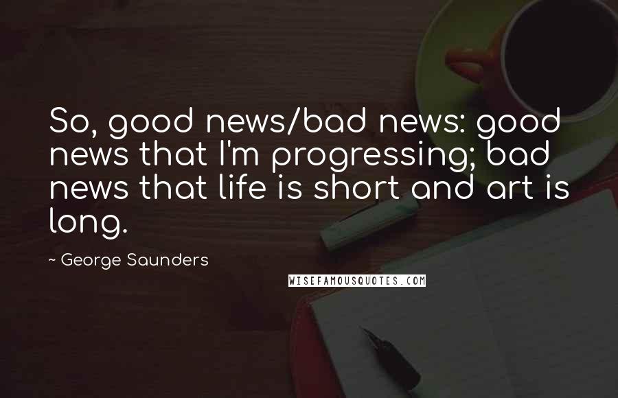 George Saunders quotes: So, good news/bad news: good news that I'm progressing; bad news that life is short and art is long.