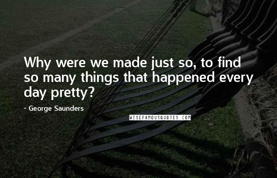 George Saunders quotes: Why were we made just so, to find so many things that happened every day pretty?