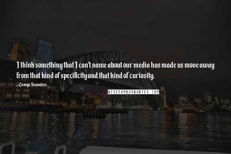 George Saunders quotes: I think something that I can't name about our media has made us move away from that kind of specificity and that kind of curiosity.