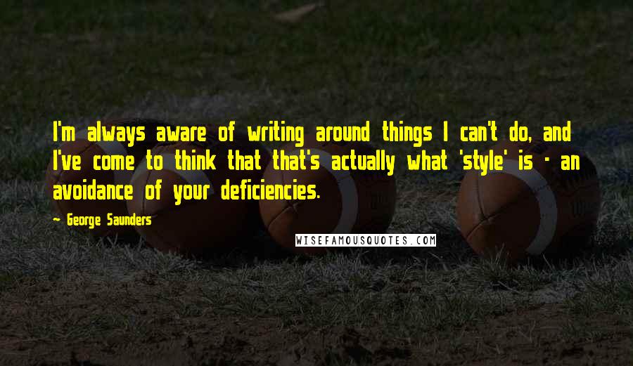 George Saunders quotes: I'm always aware of writing around things I can't do, and I've come to think that that's actually what 'style' is - an avoidance of your deficiencies.