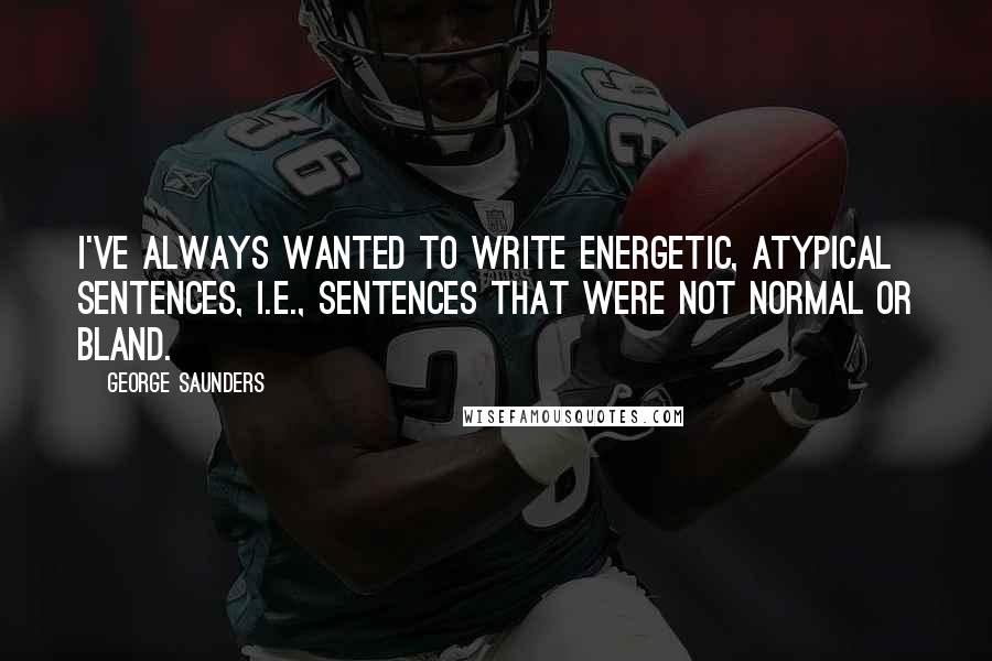 George Saunders quotes: I've always wanted to write energetic, atypical sentences, i.e., sentences that were not normal or bland.