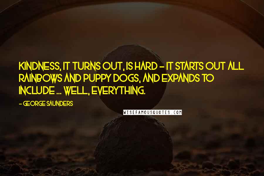 George Saunders quotes: Kindness, it turns out, is hard - it starts out all rainbows and puppy dogs, and expands to include ... well, EVERYTHING. George Saunders quotes: Kindness, it turns out, is hard - it starts out all rainbows and puppy dogs, and expands to include ... well, EVERYTHING.