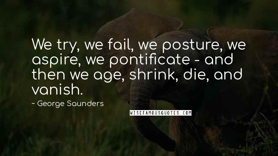 George Saunders quotes: We try, we fail, we posture, we aspire, we pontificate - and then we age, shrink, die, and vanish.