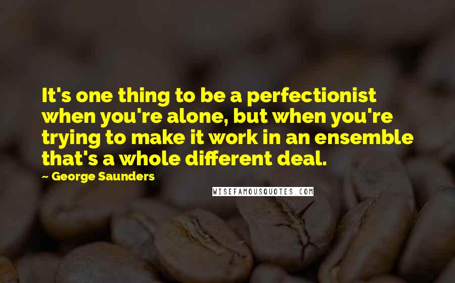 George Saunders quotes: It's one thing to be a perfectionist when you're alone, but when you're trying to make it work in an ensemble that's a whole different deal.