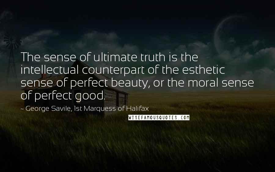 George Savile, 1st Marquess Of Halifax quotes: The sense of ultimate truth is the intellectual counterpart of the esthetic sense of perfect beauty, or the moral sense of perfect good.
