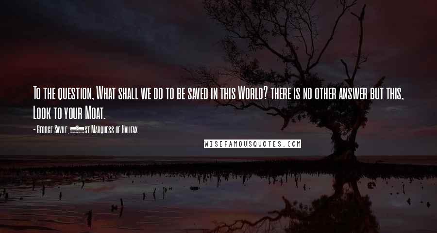 George Savile, 1st Marquess Of Halifax quotes: To the question, What shall we do to be saved in this World? there is no other answer but this, Look to your Moat.