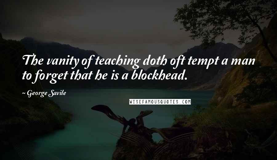 George Savile quotes: The vanity of teaching doth oft tempt a man to forget that he is a blockhead.