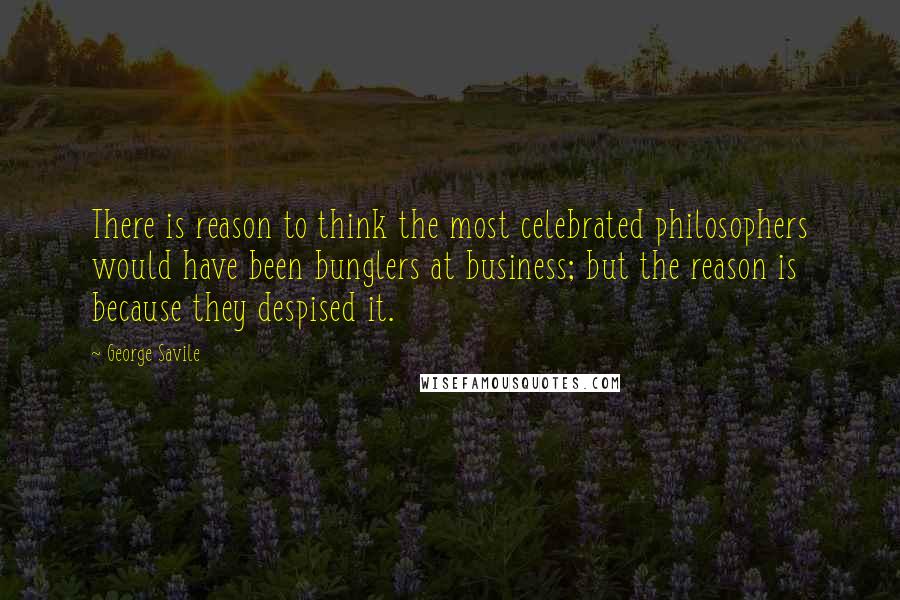 George Savile quotes: There is reason to think the most celebrated philosophers would have been bunglers at business; but the reason is because they despised it.