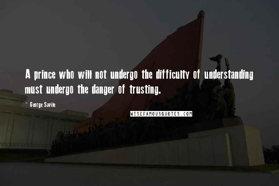 George Savile quotes: A prince who will not undergo the difficulty of understanding must undergo the danger of trusting.