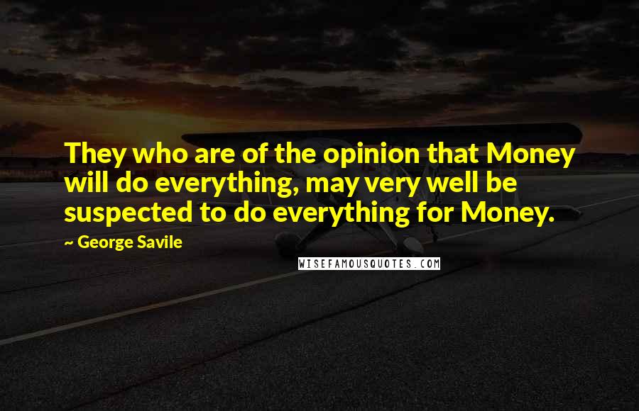 George Savile quotes: They who are of the opinion that Money will do everything, may very well be suspected to do everything for Money.