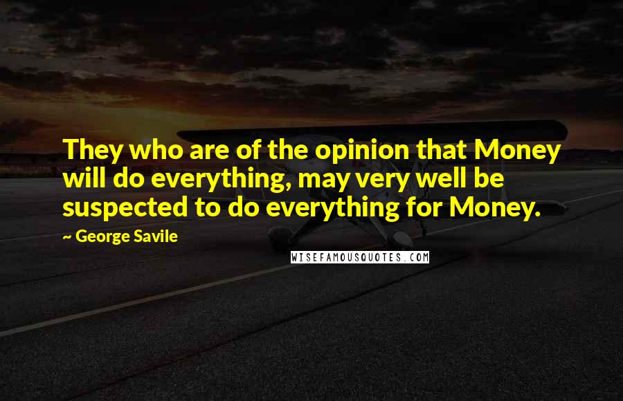 George Savile quotes: They who are of the opinion that Money will do everything, may very well be suspected to do everything for Money. George Savile quotes: They who are of the opinion that Money will do everything, may very well be suspected to do everything for Money.