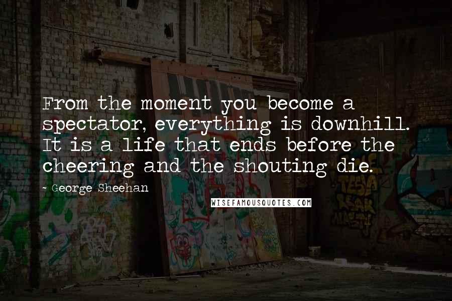 George Sheehan quotes: From the moment you become a spectator, everything is downhill. It is a life that ends before the cheering and the shouting die.