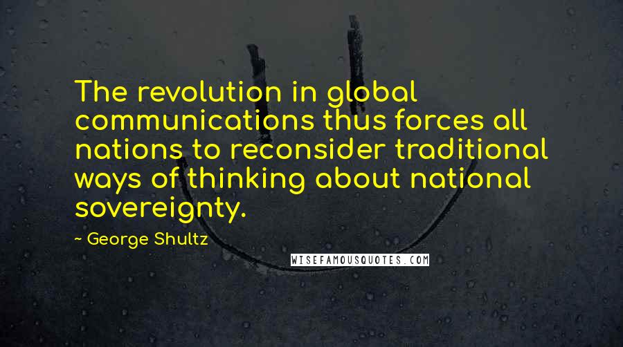 George Shultz quotes: The revolution in global communications thus forces all nations to reconsider traditional ways of thinking about national sovereignty. George Shultz quotes: The revolution in global communications thus forces all nations to reconsider traditional ways of thinking about national sovereignty.