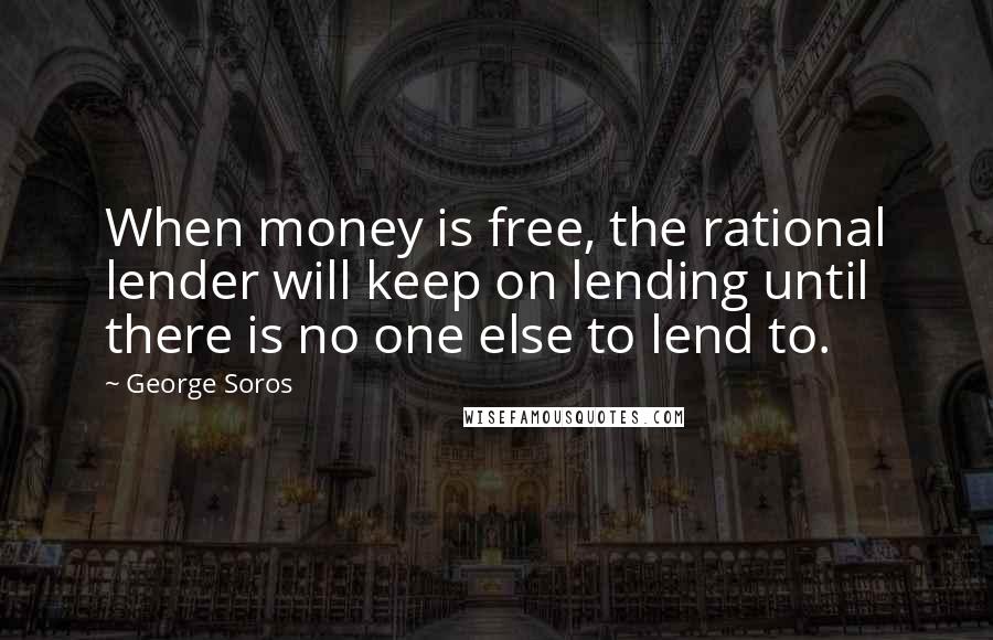 George Soros quotes: When money is free, the rational lender will keep on lending until there is no one else to lend to.