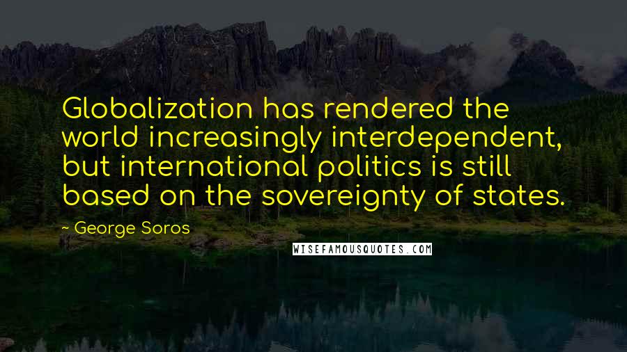 George Soros quotes: Globalization has rendered the world increasingly interdependent, but international politics is still based on the sovereignty of states.