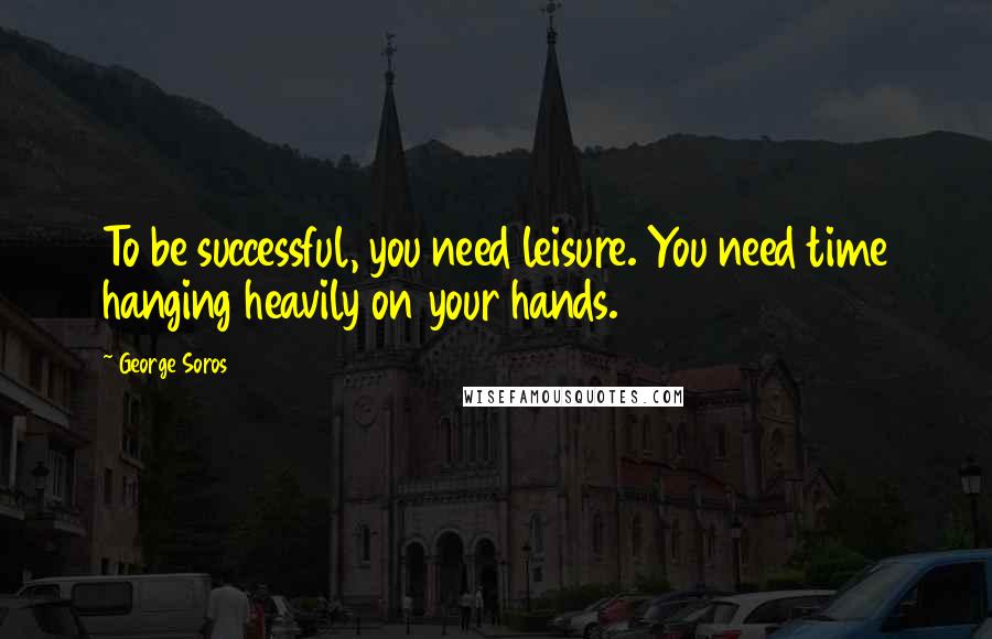 George Soros quotes: To be successful, you need leisure. You need time hanging heavily on your hands.