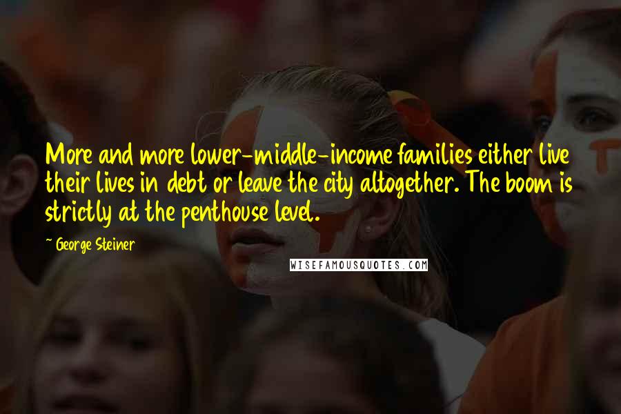 George Steiner quotes: More and more lower-middle-income families either live their lives in debt or leave the city altogether. The boom is strictly at the penthouse level.