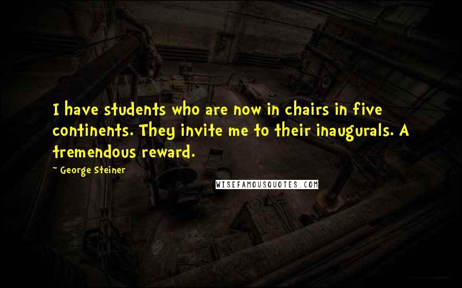 George Steiner quotes: I have students who are now in chairs in five continents. They invite me to their inaugurals. A tremendous reward.