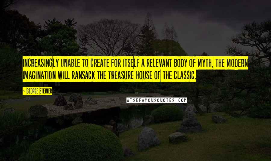 George Steiner quotes: Increasingly unable to create for itself a relevant body of myth, the modern imagination will ransack the treasure house of the classic.