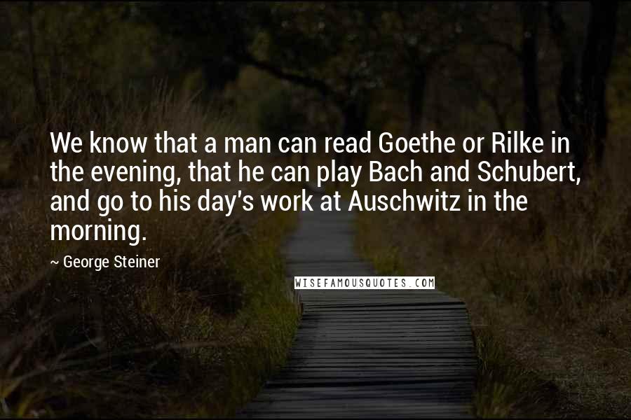 George Steiner quotes: We know that a man can read Goethe or Rilke in the evening, that he can play Bach and Schubert, and go to his day's work at Auschwitz in the