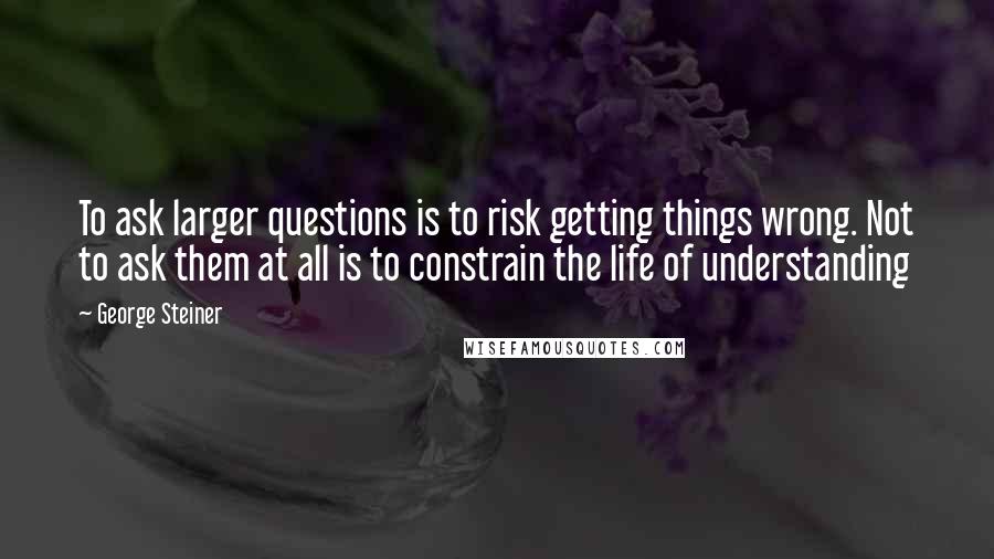 George Steiner quotes: To ask larger questions is to risk getting things wrong. Not to ask them at all is to constrain the life of understanding