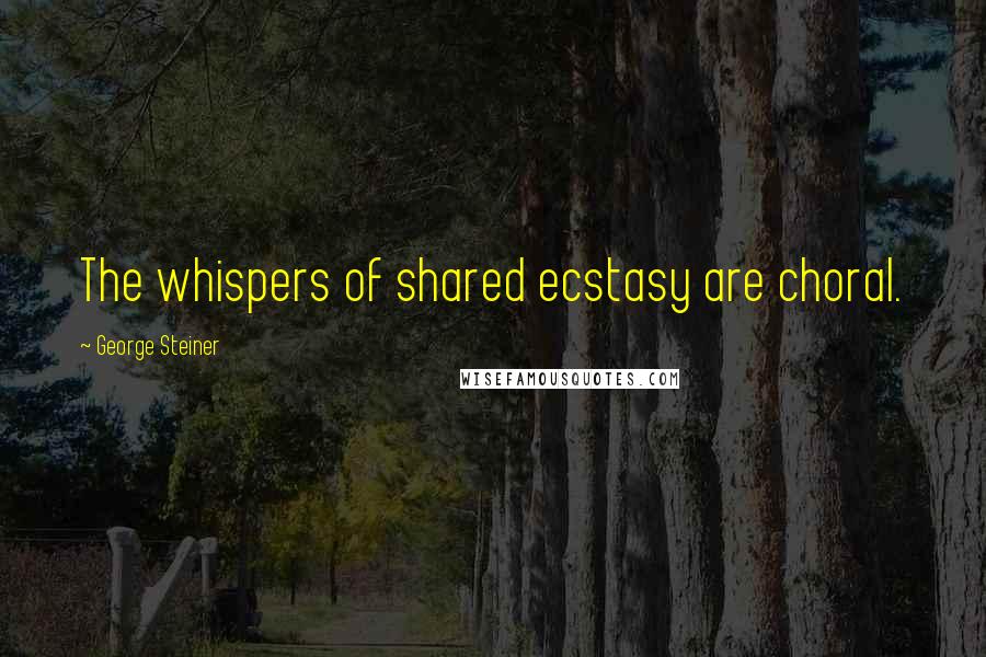 George Steiner quotes: The whispers of shared ecstasy are choral.