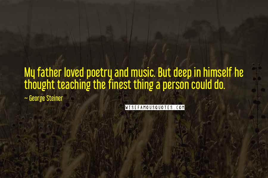 George Steiner quotes: My father loved poetry and music. But deep in himself he thought teaching the finest thing a person could do.