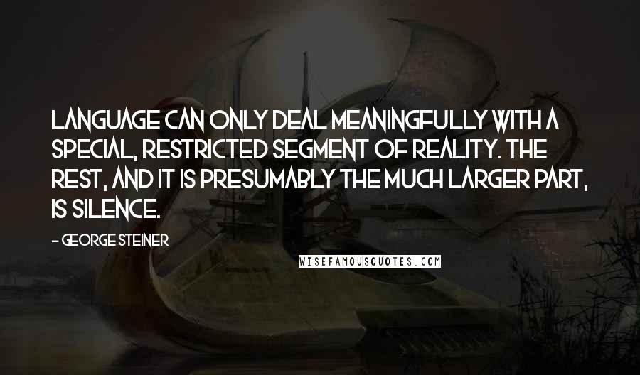 George Steiner quotes: Language can only deal meaningfully with a special, restricted segment of reality. The rest, and it is presumably the much larger part, is silence.