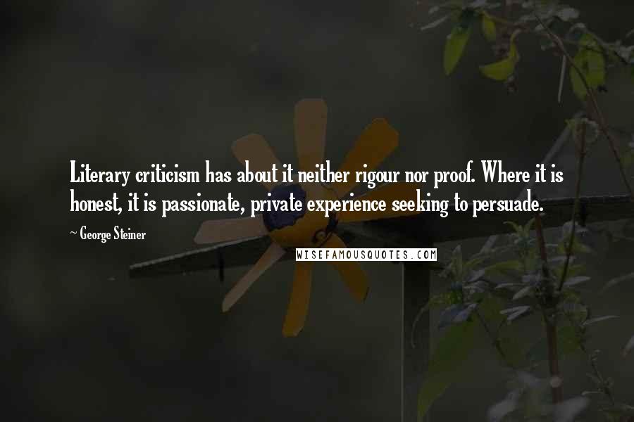 George Steiner quotes: Literary criticism has about it neither rigour nor proof. Where it is honest, it is passionate, private experience seeking to persuade.