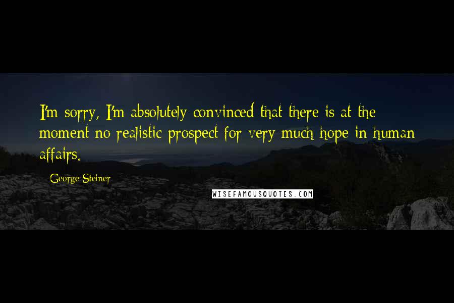 George Steiner quotes: I'm sorry, I'm absolutely convinced that there is at the moment no realistic prospect for very much hope in human affairs.