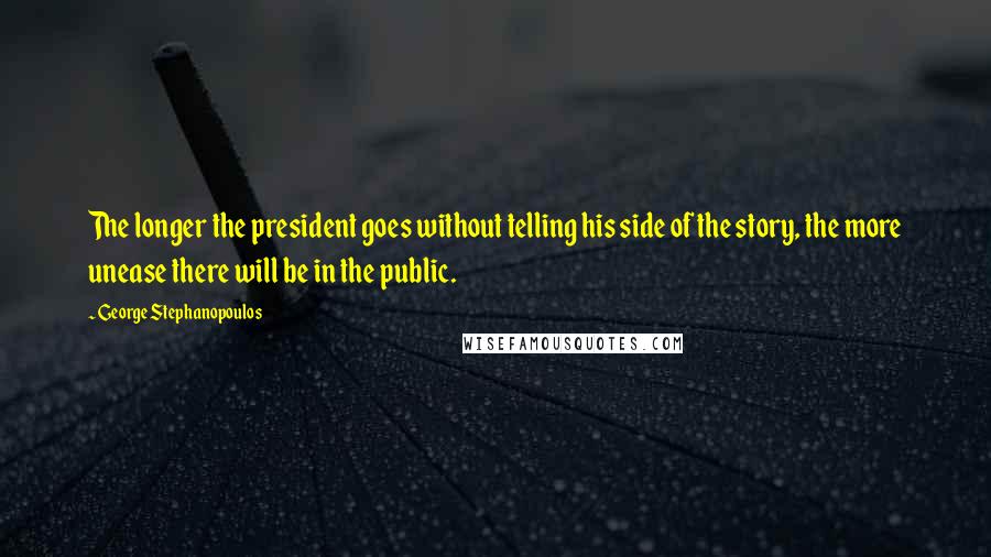 George Stephanopoulos quotes: The longer the president goes without telling his side of the story, the more unease there will be in the public. George Stephanopoulos quotes: The longer the president goes without telling his side of the story, the more unease there will be in the public.