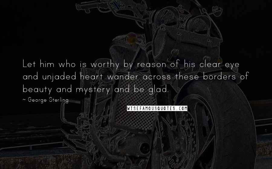 George Sterling quotes: Let him who is worthy by reason of his clear eye and unjaded heart wander across these borders of beauty and mystery and be glad.