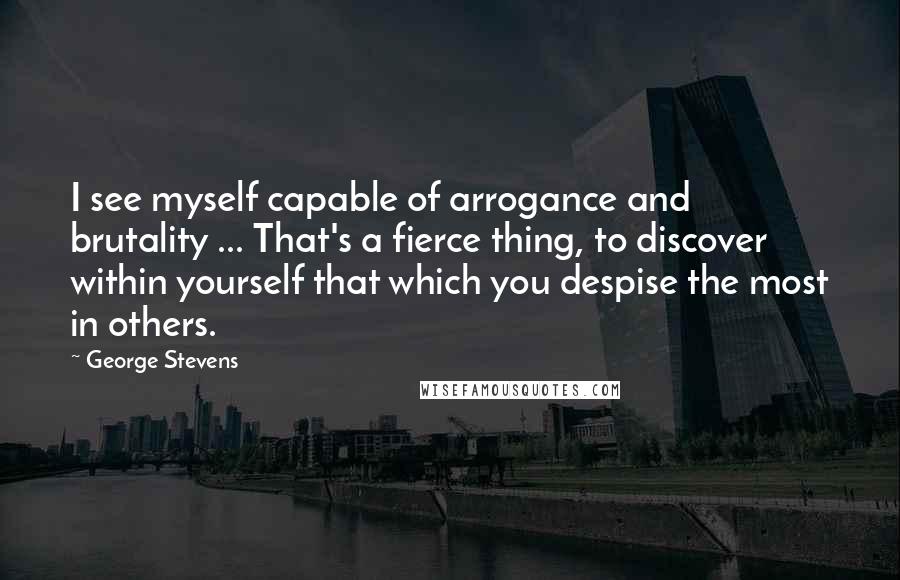 George Stevens quotes: I see myself capable of arrogance and brutality ... That's a fierce thing, to discover within yourself that which you despise the most in others.