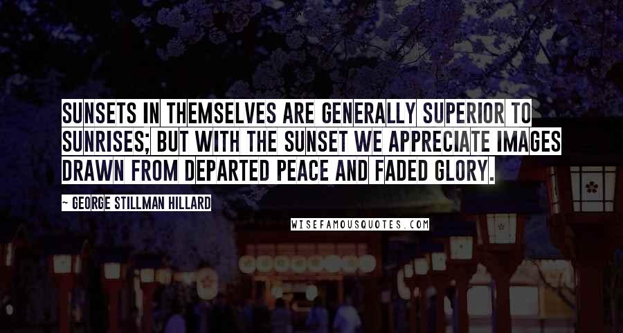 George Stillman Hillard quotes: Sunsets in themselves are generally superior to sunrises; but with the sunset we appreciate images drawn from departed peace and faded glory.