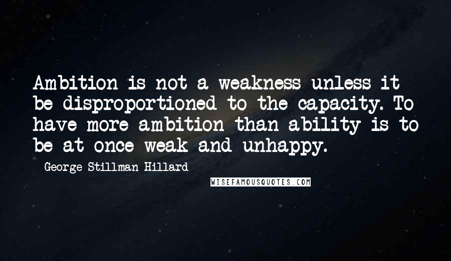 George Stillman Hillard quotes: Ambition is not a weakness unless it be disproportioned to the capacity. To have more ambition than ability is to be at once weak and unhappy.