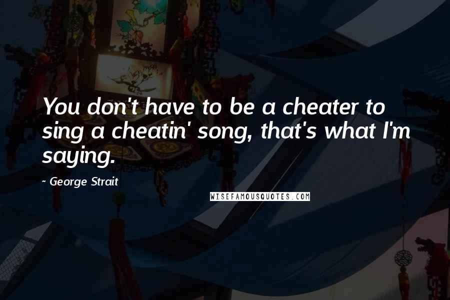 George Strait quotes: You don't have to be a cheater to sing a cheatin' song, that's what I'm saying.