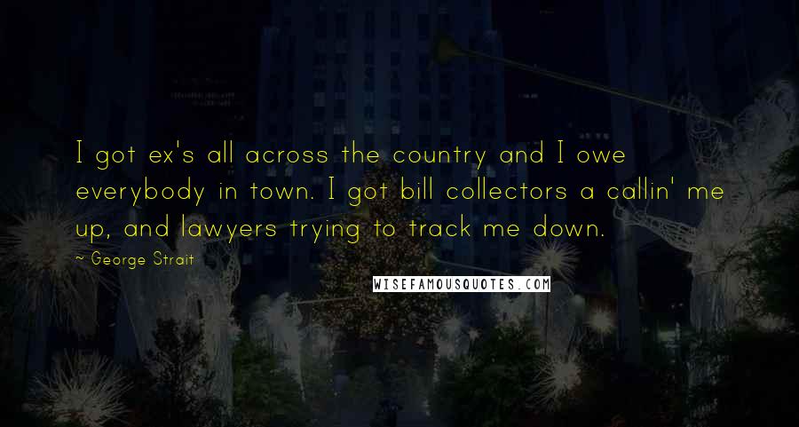 George Strait quotes: I got ex's all across the country and I owe everybody in town. I got bill collectors a callin' me up, and lawyers trying to track me down.