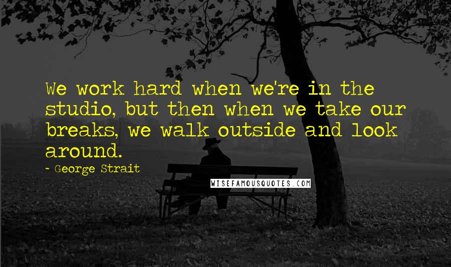 George Strait quotes: We work hard when we're in the studio, but then when we take our breaks, we walk outside and look around.