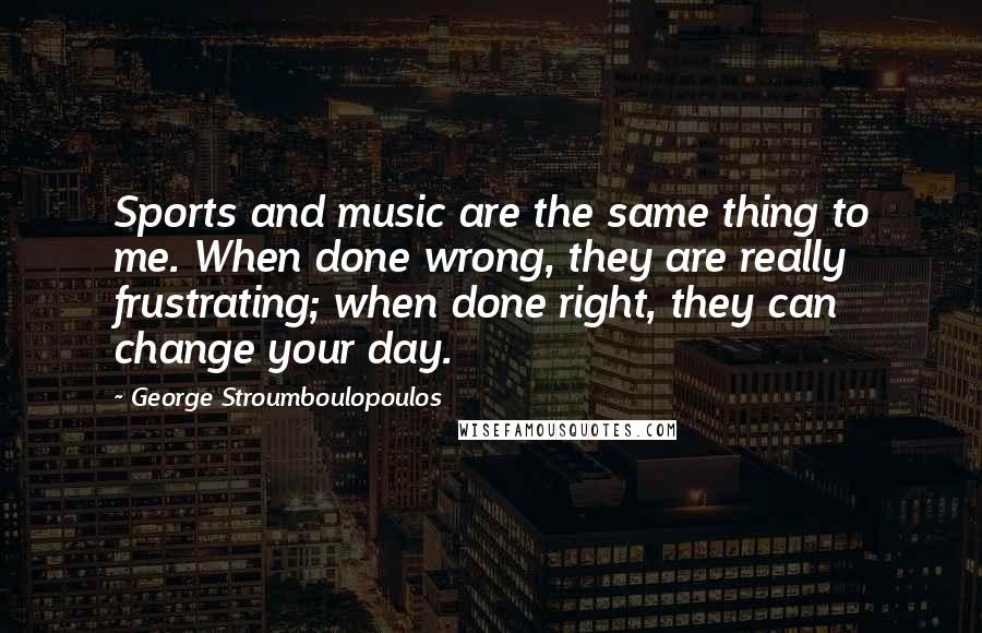 George Stroumboulopoulos quotes: Sports and music are the same thing to me. When done wrong, they are really frustrating; when done right, they can change your day.