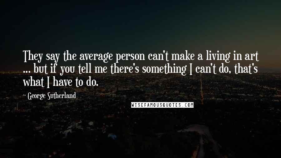 George Sutherland quotes: They say the average person can't make a living in art ... but if you tell me there's something I can't do, that's what I have to do. George Sutherland quotes: They say the average person can't make a living in art ... but if you tell me there's something I can't do, that's what I have to do.