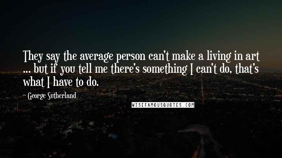 George Sutherland quotes: They say the average person can't make a living in art ... but if you tell me there's something I can't do, that's what I have to do.