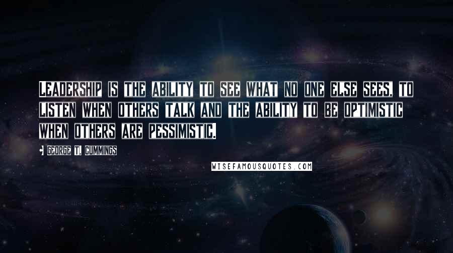 George T. Cummings quotes: Leadership is the ability to see what no one else sees, to listen when others talk and the ability to be optimistic when others are pessimistic.