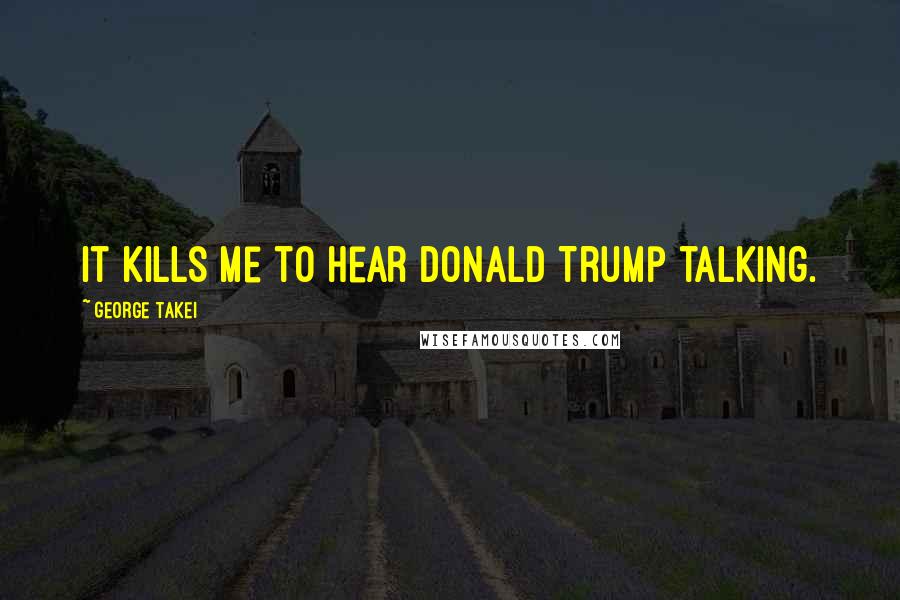 George Takei quotes: It kills me to hear Donald Trump talking.