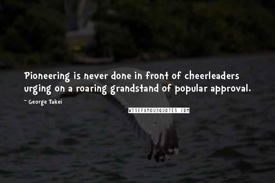 George Takei quotes: Pioneering is never done in front of cheerleaders urging on a roaring grandstand of popular approval.