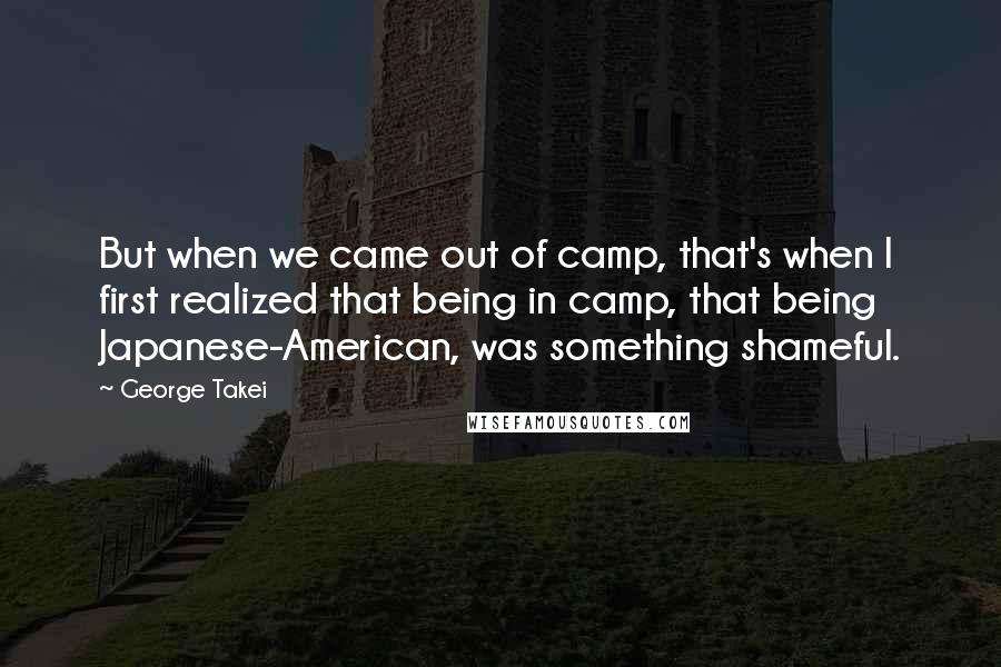 George Takei quotes: But when we came out of camp, that's when I first realized that being in camp, that being Japanese-American, was something shameful.