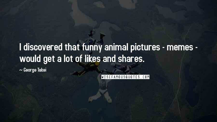 George Takei quotes: I discovered that funny animal pictures - memes - would get a lot of likes and shares.