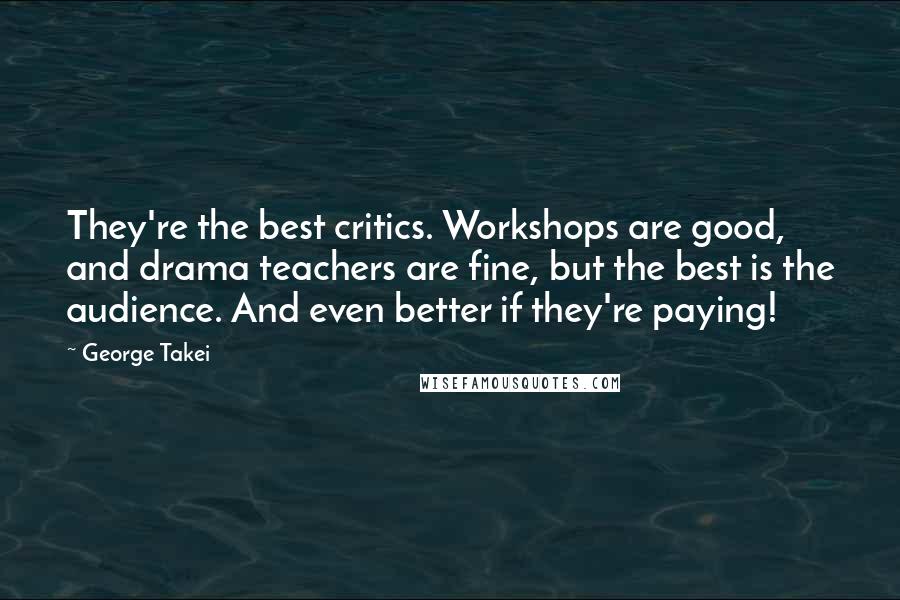 George Takei quotes: They're the best critics. Workshops are good, and drama teachers are fine, but the best is the audience. And even better if they're paying!