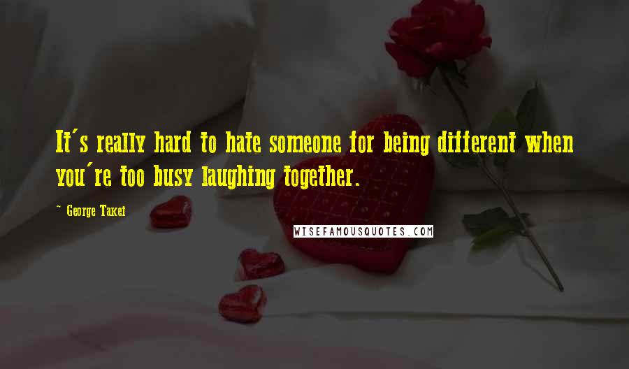 George Takei quotes: It's really hard to hate someone for being different when you're too busy laughing together.