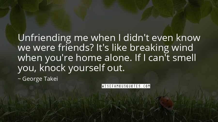 George Takei quotes: Unfriending me when I didn't even know we were friends? It's like breaking wind when you're home alone. If I can't smell you, knock yourself out.