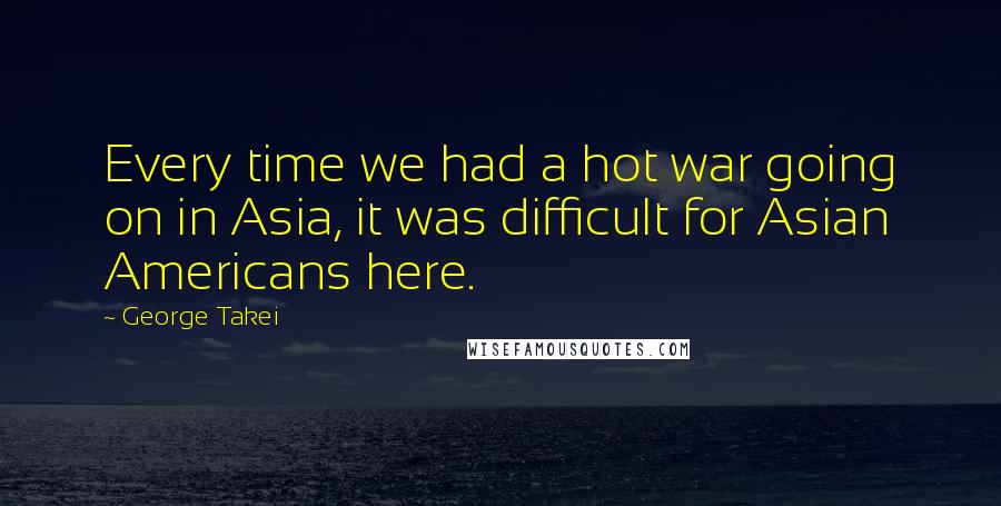 George Takei quotes: Every time we had a hot war going on in Asia, it was difficult for Asian Americans here.